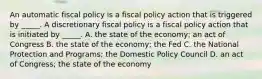 An automatic fiscal policy is a fiscal policy action that is triggered by​ _____. A discretionary fiscal policy is a fiscal policy action that is initiated by​ _____. A. the state of the​ economy; an act of Congress B. the state of the​ economy; the Fed C. the National Protection and​ Programs; the Domestic Policy Council D. an act of​ Congress; the state of the economy