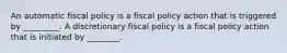 An automatic fiscal policy is a fiscal policy action that is triggered by _________. A discretionary fiscal policy is a fiscal policy action that is initiated by ________.