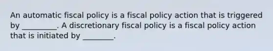 An automatic fiscal policy is a fiscal policy action that is triggered by _________. A discretionary fiscal policy is a fiscal policy action that is initiated by ________.