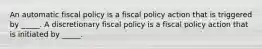 An automatic fiscal policy is a fiscal policy action that is triggered by​ _____. A discretionary fiscal policy is a fiscal policy action that is initiated by​ _____.