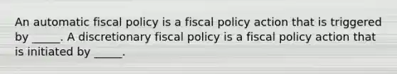 An automatic fiscal policy is a fiscal policy action that is triggered by​ _____. A discretionary fiscal policy is a fiscal policy action that is initiated by​ _____.