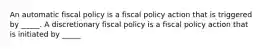 An automatic fiscal policy is a fiscal policy action that is triggered by​ _____. A discretionary fiscal policy is a fiscal policy action that is initiated by​ _____