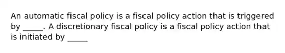 An automatic fiscal policy is a fiscal policy action that is triggered by​ _____. A discretionary fiscal policy is a fiscal policy action that is initiated by​ _____