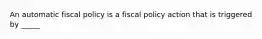 An automatic fiscal policy is a fiscal policy action that is triggered by _____