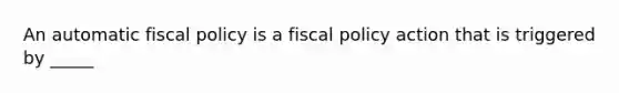 An automatic fiscal policy is a fiscal policy action that is triggered by _____