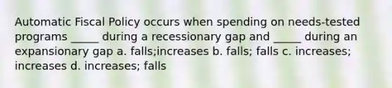 Automatic Fiscal Policy occurs when spending on needs-tested programs _____ during a recessionary gap and _____ during an expansionary gap a. falls;increases b. falls; falls c. increases; increases d. increases; falls