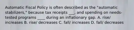 Automatic Fiscal Policy is often described as the "automatic stabilizers," because tax receipts ___, and spending on needs-tested programs ____ during an inflationary gap. A. rise/ increases B. rise/ decreases C. fall/ increases D. fall/ decreases