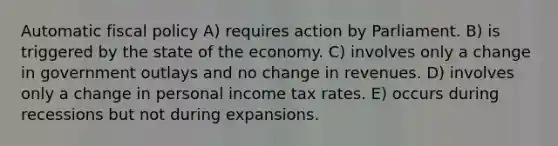 Automatic fiscal policy A) requires action by Parliament. B) is triggered by the state of the economy. C) involves only a change in government outlays and no change in revenues. D) involves only a change in personal income tax rates. E) occurs during recessions but not during expansions.