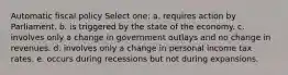 Automatic fiscal policy Select one: a. requires action by Parliament. b. is triggered by the state of the economy. c. involves only a change in government outlays and no change in revenues. d. involves only a change in personal income tax rates. e. occurs during recessions but not during expansions.