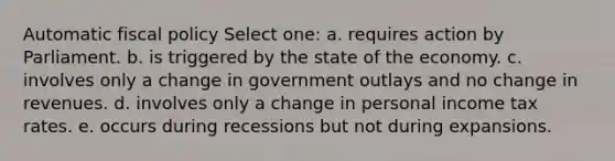 Automatic fiscal policy Select one: a. requires action by Parliament. b. is triggered by the state of the economy. c. involves only a change in government outlays and no change in revenues. d. involves only a change in personal income tax rates. e. occurs during recessions but not during expansions.