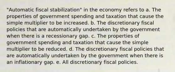 "Automatic fiscal stabilization" in the economy refers to a. The properties of government spending and taxation that cause the simple multiplier to be increased. b. The discretionary fiscal policies that are automatically undertaken by the government when there is a recessionary gap. c. The properties of government spending and taxation that cause the simple multiplier to be reduced. d. The discretionary fiscal policies that are automatically undertaken by the government when there is an inflationary gap. e. All discretionary fiscal policies.