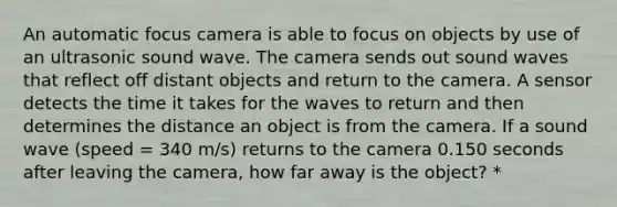 An automatic focus camera is able to focus on objects by use of an ultrasonic sound wave. The camera sends out sound waves that reflect off distant objects and return to the camera. A sensor detects the time it takes for the waves to return and then determines the distance an object is from the camera. If a sound wave (speed = 340 m/s) returns to the camera 0.150 seconds after leaving the camera, how far away is the object? *