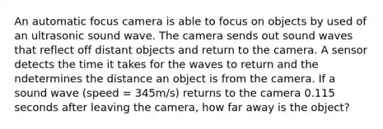 An automatic focus camera is able to focus on objects by used of an ultrasonic sound wave. The camera sends out sound waves that reflect off distant objects and return to the camera. A sensor detects the time it takes for the waves to return and the ndetermines the distance an object is from the camera. If a sound wave (speed = 345m/s) returns to the camera 0.115 seconds after leaving the camera, how far away is the object?