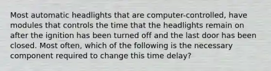 Most automatic headlights that are computer-controlled, have modules that controls the time that the headlights remain on after the ignition has been turned off and the last door has been closed. Most often, which of the following is the necessary component required to change this time delay?