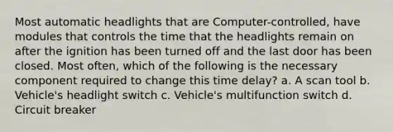 Most automatic headlights that are Computer-controlled, have modules that controls the time that the headlights remain on after the ignition has been turned off and the last door has been closed. Most often, which of the following is the necessary component required to change this time delay? a. A scan tool b. Vehicle's headlight switch c. Vehicle's multifunction switch d. Circuit breaker