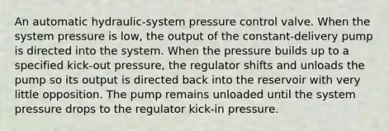 An automatic hydraulic-system pressure control valve. When the system pressure is low, the output of the constant-delivery pump is directed into the system. When the pressure builds up to a specified kick-out pressure, the regulator shifts and unloads the pump so its output is directed back into the reservoir with very little opposition. The pump remains unloaded until the system pressure drops to the regulator kick-in pressure.