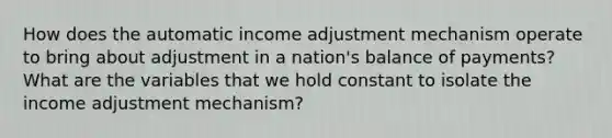 How does the automatic income adjustment mechanism operate to bring about adjustment in a nation's balance of payments? What are the variables that we hold constant to isolate the income adjustment mechanism?