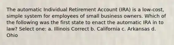 The automatic Individual Retirement Account (IRA) is a low-cost, simple system for employees of small business owners. Which of the following was the first state to enact the automatic IRA in to law? Select one: a. Illinois Correct b. California c. Arkansas d. Ohio