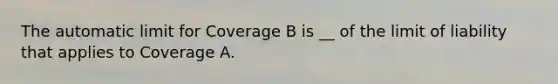 The automatic limit for Coverage B is __ of the limit of liability that applies to Coverage A.