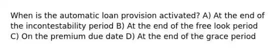 When is the automatic loan provision activated? A) At the end of the incontestability period B) At the end of the free look period C) On the premium due date D) At the end of the grace period