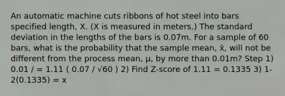 An automatic machine cuts ribbons of hot steel into bars specified length, X. (X is measured in meters.) The <a href='https://www.questionai.com/knowledge/kqGUr1Cldy-standard-deviation' class='anchor-knowledge'>standard deviation</a> in the lengths of the bars is 0.07m. For a sample of 60 bars, what is the probability that the sample mean, x̄, will not be different from the process mean, μ, by <a href='https://www.questionai.com/knowledge/keWHlEPx42-more-than' class='anchor-knowledge'>more than</a> 0.01m? Step 1) 0.01 / = 1.11 ( 0.07 / √60 ) 2) Find Z-score of 1.11 = 0.1335 3) 1-2(0.1335) = x