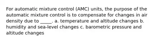 For automatic mixture control (AMC) units, the purpose of the automatic mixture control is to compensate for changes in air density due to _____. a. temperature and altitude changes b. humidity and sea-level changes c. barometric pressure and altitude changes