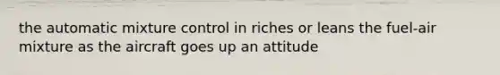 the automatic mixture control in riches or leans the fuel-air mixture as the aircraft goes up an attitude