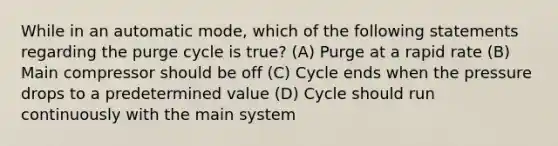 While in an automatic mode, which of the following statements regarding the purge cycle is true? (A) Purge at a rapid rate (B) Main compressor should be off (C) Cycle ends when the pressure drops to a predetermined value (D) Cycle should run continuously with the main system