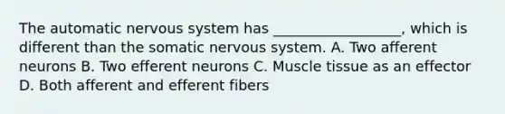 The automatic nervous system has __________________, which is different than the somatic nervous system. A. Two afferent neurons B. Two efferent neurons C. Muscle tissue as an effector D. Both afferent and efferent fibers