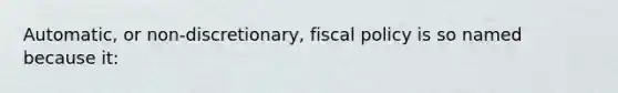 Automatic, or non-discretionary, fiscal policy is so named because it: