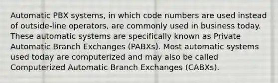 Automatic PBX systems, in which code numbers are used instead of outside-line operators, are commonly used in business today. These automatic systems are specifically known as Private Automatic Branch Exchanges (PABXs). Most automatic systems used today are computerized and may also be called Computerized Automatic Branch Exchanges (CABXs).