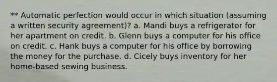 ** Automatic perfection would occur in which situation (assuming a written security agreement)? a. Mandi buys a refrigerator for her apartment on credit. b. Glenn buys a computer for his office on credit. c. Hank buys a computer for his office by borrowing the money for the purchase. d. Cicely buys inventory for her home-based sewing business.