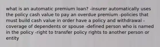 what is an automatic premium loan? -insurer automatically uses the policy cash value to pay an overdue premium -policies that must build cash value in order have a policy and withdrawal -coverage of dependents or spouse -defined person who is named in the policy -right to transfer policy rights to another person or entity