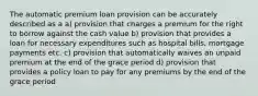 The automatic premium loan provision can be accurately described as a a) provision that charges a premium for the right to borrow against the cash value b) provision that provides a loan for necessary expenditures such as hospital bills, mortgage payments etc. c) provision that automatically waives an unpaid premium at the end of the grace period d) provision that provides a policy loan to pay for any premiums by the end of the grace period