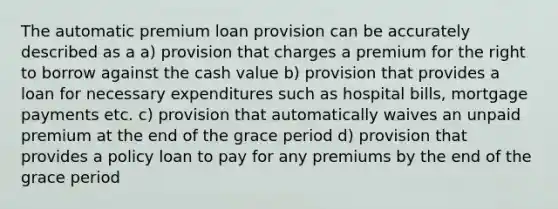 The automatic premium loan provision can be accurately described as a a) provision that charges a premium for the right to borrow against the cash value b) provision that provides a loan for necessary expenditures such as hospital bills, mortgage payments etc. c) provision that automatically waives an unpaid premium at the end of the grace period d) provision that provides a policy loan to pay for any premiums by the end of the grace period