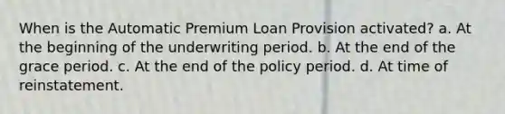 When is the Automatic Premium Loan Provision activated? a. At the beginning of the underwriting period. b. At the end of the grace period. c. At the end of the policy period. d. At time of reinstatement.