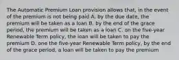 The Automatic Premium Loan provision allows that, in the event of the premium is not being paid A. by the due date, the premium will be taken as a loan B. by the end of the grace period, the premium will be taken as a loan C. on the five-year Renewable Term policy, the loan will be taken to pay the premium D. one the five-year Renewable Term policy, by the end of the grace period, a loan will be taken to pay the premium