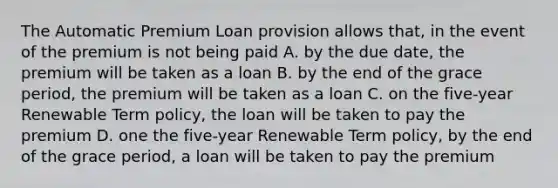 The Automatic Premium Loan provision allows that, in the event of the premium is not being paid A. by the due date, the premium will be taken as a loan B. by the end of the grace period, the premium will be taken as a loan C. on the five-year Renewable Term policy, the loan will be taken to pay the premium D. one the five-year Renewable Term policy, by the end of the grace period, a loan will be taken to pay the premium