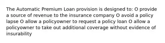 The Automatic Premium Loan provision is designed to: O provide a source of revenue to the insurance company O avoid a policy lapse O allow a policyowner to request a policy loan O allow a policyowner to take out additional coverage without evidence of insurability