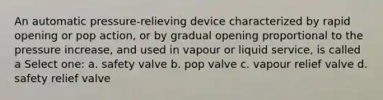 An automatic pressure-relieving device characterized by rapid opening or pop action, or by gradual opening proportional to the pressure increase, and used in vapour or liquid service, is called a Select one: a. safety valve b. pop valve c. vapour relief valve d. safety relief valve