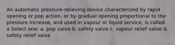 An automatic pressure-relieving device characterized by rapid opening or pop action, or by gradual opening proportional to the pressure increase, and used in vapour or liquid service, is called a Select one: a. pop valve b. safety valve c. vapour relief valve d. safety relief valve