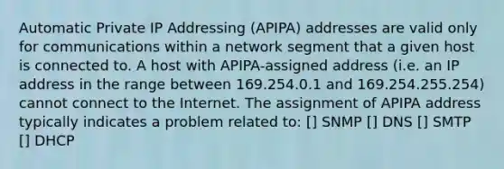 Automatic Private IP Addressing (APIPA) addresses are valid only for communications within a network segment that a given host is connected to. A host with APIPA-assigned address (i.e. an IP address in the range between 169.254.0.1 and 169.254.255.254) cannot connect to the Internet. The assignment of APIPA address typically indicates a problem related to: [] SNMP [] DNS [] SMTP [] DHCP