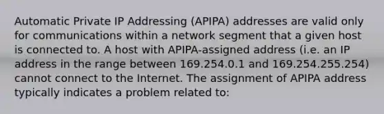 Automatic Private IP Addressing (APIPA) addresses are valid only for communications within a network segment that a given host is connected to. A host with APIPA-assigned address (i.e. an IP address in the range between 169.254.0.1 and 169.254.255.254) cannot connect to the Internet. The assignment of APIPA address typically indicates a problem related to: