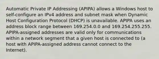 Automatic Private IP Addressing (APIPA) allows a Windows host to self-configure an IPv4 address and subnet mask when Dynamic Host Configuration Protocol (DHCP) is unavailable. APIPA uses an address block range between 169.254.0.0 and 169.254.255.255. APIPA-assigned addresses are valid only for communications within a network segment that a given host is connected to (a host with APIPA-assigned address cannot connect to the Internet).