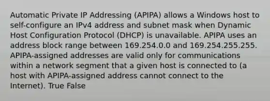 Automatic Private IP Addressing (APIPA) allows a Windows host to self-configure an IPv4 address and subnet mask when Dynamic Host Configuration Protocol (DHCP) is unavailable. APIPA uses an address block range between 169.254.0.0 and 169.254.255.255. APIPA-assigned addresses are valid only for communications within a network segment that a given host is connected to (a host with APIPA-assigned address cannot connect to the Internet). True False