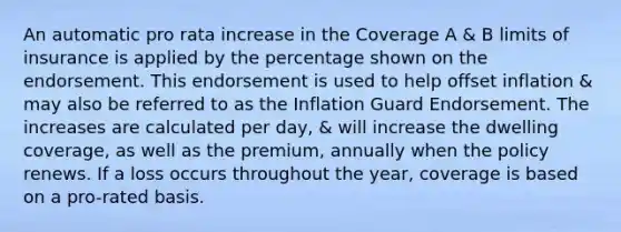 An automatic pro rata increase in the Coverage A & B limits of insurance is applied by the percentage shown on the endorsement. This endorsement is used to help offset inflation & may also be referred to as the Inflation Guard Endorsement. The increases are calculated per day, & will increase the dwelling coverage, as well as the premium, annually when the policy renews. If a loss occurs throughout the year, coverage is based on a pro-rated basis.