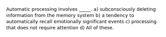 Automatic processing involves _____. a) subconsciously deleting information from the memory system b) a tendency to automatically recall emotionally significant events c) processing that does not require attention d) All of these.