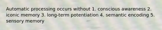 Automatic processing occurs without 1. conscious awareness 2. iconic memory 3. long-term potentiation 4. semantic encoding 5. sensory memory