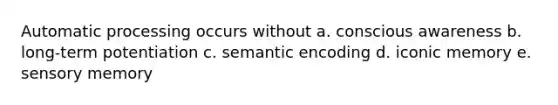 Automatic processing occurs without a. conscious awareness b. long-term potentiation c. semantic encoding d. iconic memory e. sensory memory