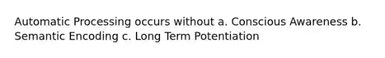 Automatic Processing occurs without a. Conscious Awareness b. Semantic Encoding c. Long Term Potentiation